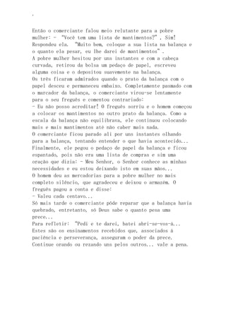 ‘
Então o comerciante falou meio relutante para a pobre
mulher: - “Você tem uma lista de mantimentos?”, Sim!
Respondeu ela. “Muito bem, coloque a sua lista na balança e
o quanto ela pesar, eu lhe darei de mantimentos”.
A pobre mulher hesitou por uns instantes e com a cabeça
curvada, retirou da bolsa um pedaço de papel, escreveu
alguma coisa e o depositou suavemente na balança.
Os três ficaram admirados quando o prato da balança com o
papel desceu e permaneceu embaixo. Completamente pasmado com
o marcador da balança, o comerciante virou-se lentamente
para o seu freguês e comentou contrariado:
- Eu não posso acreditar! O freguês sorriu e o homem começou
a colocar os mantimentos no outro prato da balança. Como a
escala da balança não equilibrava, ele continuou colocando
mais e mais mantimentos até não caber mais nada.
O comerciante ficou parado ali por uns instantes olhando
para a balança, tentando entender o que havia acontecido...
Finalmente, ele pegou o pedaço de papel da balança e ficou
espantado, pois não era uma lista de compras e sim uma
oração que dizia: - Meu Senhor, o Senhor conhece as minhas
necessidades e eu estou deixando isto em suas mãos...
O homem deu as mercadorias para a pobre mulher no mais
completo silêncio, que agradeceu e deixou o armazém. O
freguês pagou a conta e disse:
- Valeu cada centavo...
Só mais tarde o comerciante pôde reparar que a balança havia
quebrado, entretanto, só Deus sabe o quanto pesa uma
prece...
Para refletir: “Pedi e te darei, batei abri-se-vos-á...
Estes são os ensinamentos recebidos que, associados à
paciência e perseverança, asseguram o poder da prece.
Continue orando ou rezando uns pelos outros... vale a pena.
 