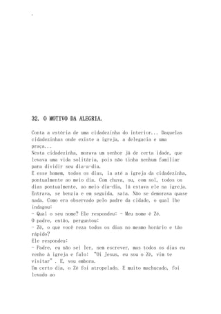 ‘
32. O MOTIVO DA ALEGRIA.
Conta a estória de uma cidadezinha do interior... Daquelas
cidadezinhas onde existe a igreja, a delegacia e uma
praça...
Nesta cidadezinha, morava um senhor já de certa idade, que
levava uma vida solitária, pois não tinha nenhum familiar
para dividir seu dia-a-dia.
E esse homem, todos os dias, ia até a igreja da cidadezinha,
pontualmente ao meio dia. Com chuva, ou, com sol, todos os
dias pontualmente, ao meio dia-dia, lá estava ele na igreja.
Entrava, se benzia e em seguida, saía. Não se demorava quase
nada. Como era observado pelo padre da cidade, o qual lhe
indagou:
- Qual o seu nome? Ele respondeu: - Meu nome é Zé.
O padre, então, perguntou:
- Zé, o que você reza todos os dias no mesmo horário e tão
rápido?
Ele respondeu:
- Padre, eu não sei ler, nem escrever, mas todos os dias eu
venho à igreja e falo: “Oi Jesus, eu sou o Zé, vim te
visitar”. E, vou embora.
Um certo dia, o Zé foi atropelado. E muito machucado, foi
levado ao
 