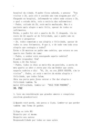 ‘
hospital da cidade. O padre ficou sabendo, e pensou: “Vou
visitar o Zé, pois ele é sozinho não tem ninguém por ele”.
Chegando no hospital, informando-se sobre onde estava o Zé,
e qual o estado dele, veio a notícia das enfermeiras:
- Padre, coitado do Zé, está muito machucado. Mas é o
paciente mais alegre e mais feliz, apesar de todos os
sofrimentos.
Então, o padre foi até o quarto do Zé. E chegando, viu no
rosto do Zé aquele ar de felicidade, que o padre não se
conteve e perguntou:
- Zé, todos comentam a sua alegria e felicidade, apesar de
todos os seus ferimentos. O que é, e de onde vem toda essa
alegria que contagia a todos?
Então o Zé mostrou ao padre uma cadeira, que estava no seu
quarto nos fundos da cama:
- Padre, o senhor está enxergando aquela cadeira?
O padre respondeu: Sim!
Então o Zé lhe falou:
- Padre, todos os dias ao meio-dia em pontinho, a porta do
meu quarto se abre e entra por ela um Senhor que senta
naquela cadeira e diz: “Oi, Zé, eu sou JESUS CRISTO, vim te
visitar”. Padre, aí está o motivo da minha alegria e
felicidade, que todos falam.
Abra sua porta para Jesus entrar e lhe dar alegria e
felicidade também. Na
maior dificuldade, lembre-se: “NELE TUDO PODEMOS”.
33. PAZ
1. Leve em consideração que grandes amores e conquistas
envolvem grandesrisco;
2.Quando você perde, não perca a lição. Lembre-se que perder
também uma forma de ganhar.
3.Siga os três RS:
Respeito por si mesmo
Respeito aos outros
Responsabilidade por todas as suas ações
 