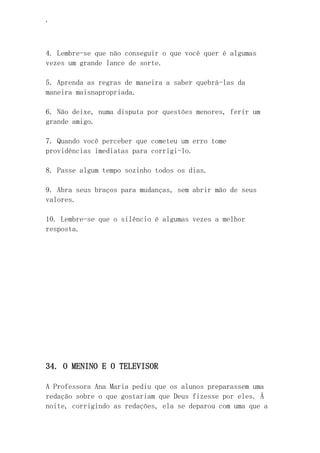 ‘
4. Lembre-se que não conseguir o que você quer é algumas
vezes um grande lance de sorte.
5. Aprenda as regras de maneira a saber quebrá-las da
maneira maisnapropriada.
6. Não deixe, numa disputa por questões menores, ferir um
grande amigo.
7. Quando você perceber que cometeu um erro tome
providências imediatas para corrigi-lo.
8. Passe algum tempo sozinho todos os dias.
9. Abra seus braços para mudanças, sem abrir mão de seus
valores.
10. Lembre-se que o silêncio é algumas vezes a melhor
resposta.
34. O MENINO E O TELEVISOR
A Professora Ana Maria pediu que os alunos preparassem uma
redação sobre o que gostariam que Deus fizesse por eles. Á
noite, corrigindo as redações, ela se deparou com uma que a
 