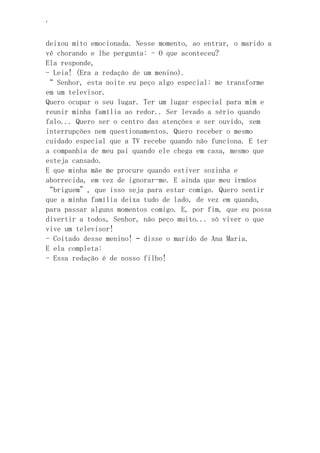 ‘
deixou mito emocionada. Nesse momento, ao entrar, o marido a
vê chorando e lhe pergunta: - O que aconteceu?
Ela responde,
- Leia! (Era a redação de um menino).
“ Senhor, esta noite eu peço algo especial: me transforme
em um televisor.
Quero ocupar o seu lugar. Ter um lugar especial para mim e
reunir minha família ao redor.. Ser levado a sério quando
falo... Quero ser o centro das atenções e ser ouvido, sem
interrupções nem questionamentos. Quero receber o mesmo
cuidado especial que a TV recebe quando não funciona. E ter
a companhia de meu pai quando ele chega em casa, mesmo que
esteja cansado.
E que minha mãe me procure quando estiver sozinha e
aborrecida, em vez de ignorar-me. E ainda que meu irmãos
“briguem”, que isso seja para estar comigo. Quero sentir
que a minha família deixa tudo de lado, de vez em quando,
para passar alguns momentos comigo. E, por fim, que eu possa
divertir a todos, Senhor, não peço muito... só viver o que
vive um televisor!
- Coitado desse menino! – disse o marido de Ana Maria.
E ela completa:
- Essa redação é de nosso filho!
 
