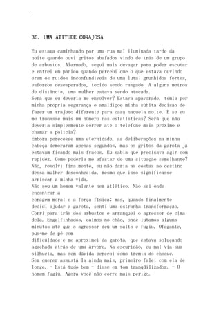 ‘
35. UMA ATITUDE CORAJOSA
Eu estava caminhando por uma rua mal iluminada tarde da
noite quando ouvi gritos abafados vindo de trás de um grupo
de arbustos. Alarmado, segui mais devagar para poder escutar
e entrei em pânico quando percebi que o que estava ouvindo
eram os ruídos inconfundíveis de uma luta: grunhidos fortes,
esforços desesperados, tecido sendo rasgado. A alguns metros
de distância, uma mulher estava sendo atacada.
Será que eu deveria me envolver? Estava apavorado, temia por
minha própria segurança e amaldiçoe minha súbita decisão de
fazer um trajeto diferente para casa naquela noite. E se eu
me tronasse mais um número nas estatísticas? Será que não
deveria simplesmente correr até o telefone mais próximo e
chamar a polícia?
Embora perecesse uma eternidade, as deliberações na minha
cabeça demoraram apenas segundos, mas os gritos da garota já
estavam ficando mais fracos. Eu sabia que precisava agir com
rapidez. Como poderia me afastar de uma situação semelhante?
Não, resolvi finalmente, eu não daria as costas ao destino
dessa mulher desconhecida, mesmo que isso significasse
arriscar a minha vida.
Não sou um homem valente nem atlético. Não sei onde
encontrar a
coragem moral e a força física; mas, quando finalmente
decidi ajudar a garota, senti uma estranha transformação.
Corri para trás dos arbustos e arranquei o agressor de cima
dela. Engalfinhados, caímos no chão, onde lutamos alguns
minutos até que o agressor deu um salto e fugiu. Ofegante,
pus-me de pé com
dificuldade e me aproximei da garota, que estava soluçando
agachada atrás de uma árvore. Na escuridão, eu mal via sua
silhueta, mas sem dúvida percebi como tremia do choque.
Sem querer assustá-la ainda mais, primeiro falei com ela de
longe. – Está tudo bem – disse em tom tranqüilizador. – O
homem fugiu. Agora você não corre mais perigo.
 