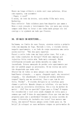 ‘
Houve um longo silêncio e então ouvi suas palavras, ditas
com espanto, com assombro:
- Papai, é você?
E então, de trás da árvore, saiu minha filha mais nova,
Katherine.
Para refletir: Tudo colabora para bem daqueles que amam a
Deus e cujo coração e inteiramente Seu, ore para que esteja
sempre onde Deus te levar e não tenha medo porque ele irá
contigo e te ajudará em tudo que fizeres.
36. SÓ MAIS UM MINUTINHO...
Um homem, no limite de suas forças, atentou contra a própria
vida com umaarma de fogo. Ouvindo o tiro, o vizinho entrou
naquele apartamento, e ao lado do corpo encontrou uma carta
assim escrita: “Não deu para suportar.
Passei a noite toda como um louco pelas ruas. Fui a pé...
não tinha condições de dirigir! Perdi meu emprego por
injustiça feita contra mim. Nada mais consegui. Ontem
telefonaram avisando que minha moradia no campo foi
incendiada. Estava ameaçado de perder este apartamento por
não ter podido pagar as prestações. Só me restou um carro
tão desgastado que nada vale.
Afastei-me de todos os meus amigos com vergonha desta
humilhante situação... e agora, chegando aqui, não encontrei
ninguém... fui abandonado e levaram até minhas melhores
roupas! Aquele que me encontrar, faça o que tem de ser
feito. Perdão”. O vizinho dirigiu-se ao telefone para
chamar a polícia. Quando chegou ao telefone, viu que havia
um recado na secretária eletrônica. Era a voz da mulher do
morto: - Alô! Sou eu querido! Ligue para a firma! O engano
foi reconhecido e você está sendo chamado de volta para a
semana que vem! O dono do apartamento disse que tem uma boa
proposta para não o perdermos! Estamos na nossa casinha de
campo. A história do incêndio era trote! Isso merece uma
festa, não merece? Nossos amigos estão vindo para cá. Um
beijo! Já coloquei as suas melhores roupas no porta-malas do
 