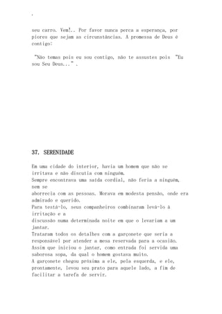 ‘
seu carro. Vem!.. Por favor nunca perca a esperança, por
piores que sejam as circunstâncias. A promessa de Deus é
contigo:
“Não temas pois eu sou contigo, não te assustes pois “Eu
sou Seu Deus...”.
37. SERENIDADE
Em uma cidade do interior, havia um homem que não se
irritava e não discutia com ninguém.
Sempre encontrava uma saída cordial, não feria a ninguém,
nem se
aborrecia com as pessoas. Morava em modesta pensão, onde era
admirado e querido.
Para testá-lo, seus companheiros combinaram levá-lo à
irritação e a
discussão numa determinada noite em que o levariam a um
jantar.
Trataram todos os detalhes com a garçonete que seria a
responsável por atender a mesa reservada para a ocasião.
Assim que iniciou o jantar, como entrada foi servida uma
saborosa sopa, da qual o homem gostava muito.
A garçonete chegou próxima a ele, pela esquerda, e ele,
prontamente, levou seu prato para aquele lado, a fim de
facilitar a tarefa de servir.
 