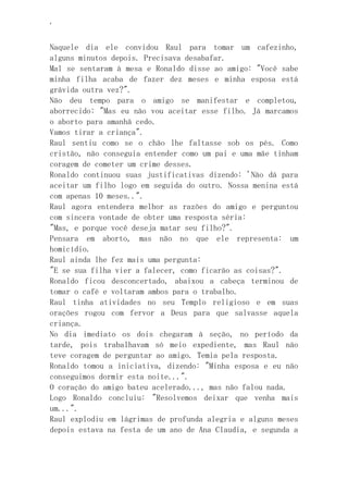 ‘
Naquele dia ele convidou Raul para tomar um cafezinho,
alguns minutos depois. Precisava desabafar.
Mal se sentaram à mesa e Ronaldo disse ao amigo: "Você sabe
minha filha acaba de fazer dez meses e minha esposa está
grávida outra vez?".
Não deu tempo para o amigo se manifestar e completou,
aborrecido: "Mas eu não vou aceitar esse filho. Já marcamos
o aborto para amanhã cedo.
Vamos tirar a criança".
Raul sentiu como se o chão lhe faltasse sob os pés. Como
cristão, não conseguia entender como um pai e uma mãe tinham
coragem de cometer um crime desses.
Ronaldo continuou suas justificativas dizendo: 'Não dá para
aceitar um filho logo em seguida do outro. Nossa menina está
com apenas 10 meses..".
Raul agora entendera melhor as razões do amigo e perguntou
com sincera vontade de obter uma resposta séria:
"Mas, e porque você deseja matar seu filho?".
Pensara em aborto, mas não no que ele representa: um
homicídio.
Raul ainda lhe fez mais uma pergunta:
"E se sua filha vier a falecer, como ficarão as coisas?".
Ronaldo ficou desconcertado, abaixou a cabeça terminou de
tomar o café e voltaram ambos para o trabalho.
Raul tinha atividades no seu Templo religioso e em suas
orações rogou com fervor a Deus para que salvasse aquela
criança.
No dia imediato os dois chegaram à seção, no período da
tarde, pois trabalhavam só meio expediente, mas Raul não
teve coragem de perguntar ao amigo. Temia pela resposta.
Ronaldo tomou a iniciativa, dizendo: "Minha esposa e eu não
conseguimos dormir esta noite...".
O coração do amigo bateu acelerado..., mas não falou nada.
Logo Ronaldo concluiu: "Resolvemos deixar que venha mais
um...".
Raul explodiu em lágrimas de profunda alegria e alguns meses
depois estava na festa de um ano de Ana Claudia, e segunda a
 
