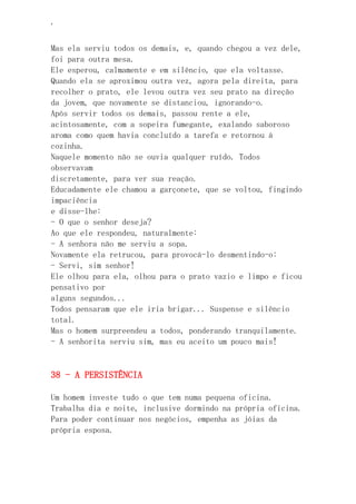 ‘
Mas ela serviu todos os demais, e, quando chegou a vez dele,
foi para outra mesa.
Ele esperou, calmamente e em silêncio, que ela voltasse.
Quando ela se aproximou outra vez, agora pela direita, para
recolher o prato, ele levou outra vez seu prato na direção
da jovem, que novamente se distanciou, ignorando-o.
Após servir todos os demais, passou rente a ele,
acintosamente, com a sopeira fumegante, exalando saboroso
aroma como quem havia concluído a tarefa e retornou à
cozinha.
Naquele momento não se ouvia qualquer ruído. Todos
observavam
discretamente, para ver sua reação.
Educadamente ele chamou a garçonete, que se voltou, fingindo
impaciência
e disse-lhe:
- O que o senhor deseja?
Ao que ele respondeu, naturalmente:
- A senhora não me serviu a sopa.
Novamente ela retrucou, para provocá-lo desmentindo-o:
- Servi, sim senhor!
Ele olhou para ela, olhou para o prato vazio e limpo e ficou
pensativo por
alguns segundos...
Todos pensaram que ele iria brigar... Suspense e silêncio
total.
Mas o homem surpreendeu a todos, ponderando tranquilamente.
- A senhorita serviu sim, mas eu aceito um pouco mais!
38 - A PERSISTÊNCIA
Um homem investe tudo o que tem numa pequena oficina.
Trabalha dia e noite, inclusive dormindo na própria oficina.
Para poder continuar nos negócios, empenha as jóias da
própria esposa.
 
