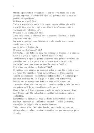 ‘
Quando apresenta o resultado final de seu trabalho a uma
grande empresa, dizendo-lhe que seu produto não atende ao
padrão de qualidade.
O Homem desiste? Não!
Volta a escola por mais dois anos, sendo vítima da maior
gozação dos seus colegas e de alguns professores que o
tachavam de "visionário".
O homem fica chateado? Não!
Após dois anos, a empresa que o recusou finalmente fecha
contrato com ele.
Durante a guerra, sua fábrica é bombardeada duas vezes,
sendo que grande
parte dela é destruída.
O homem se desespera? Não!
Reconstrói sua fábrica mas, um terremoto novamente a arrasa.
Essa é a gota d´água e o homem desiste? Não!
Imediatamente após a guerra segue-se uma grande escassez de
gasolina em todo o país e este homem não pode sair de
automóvel nem para comprar comida para a família.
Ele entra em pânico e desiste? Não!
Criativo, ele adapta um pequeno motor a sua bicicleta e sai
as ruas. Os vizinhos ficam maravilhados e todos querem
também as chamadas "bicicletas motorizadas". A demanda por
motores aumenta muito e logo ele fica sem mercadoria.
Decide então montar uma fábrica para essa novíssima
invenção. Como não tem capital, resolve pedir ajuda pra mais
de quinze mil lojas espalhadas pelo país.
Como a idéia é boa, consegue apoio de mais ou menos cinco
mil lojas, que lhe adiantam o capital necessário para a
indústria.
Encurtando a história: hoje a Honda Corporation é um dos
maiores impérios da indústria automobilística japoneza,
conhecida e respeitada no mundo inteiro.
Tudo porque o Sr. Soichiro Honda, seu fundador, não se
deixou abater pelos terríveis obstáculos que encontrou pela
frente.
 