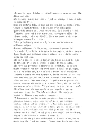 ‘
ele queria jogar futebol no sábado comigo e meus amigos. Ele
disse que sim.
Nós ficamos juntos por todo o final de semana, e quanto mais
eu conhecia Kyle,
mais eu gostava dele. E meus amigos sentiam da mesma forma.
Chegou a segunda-feira, e lá estava Kyle com aquela
quantidade imensa de livros outra vez. Eu o parei e disse:
"Caramba, você vai ficar musculoso, carregando pilhas de
livros assim, todos os dias!". Ele simplesmente riu e me
entregou metade dos livros.
Pelos primeiros quatro anos Kyle e eu nos tornamos os
melhores amigos,.
Quando estávamos nos formando, começamos a pensar na
faculdade. Kyle decidiu ir para Georgetown, e eu iria para a
Duke. Sabia que seríamos sempre amigos, a distância nunca
seria um problema.
Ele seria médico, e eu ia tentar uma bolsa escolar no time
de futebol. Kyle era o orador oficial de nossa turma.
Ele teve que preparar o discurso da formatura. Eu estava
muito contente por não ser quem deveria subir ao palanque.
No dia da formatura, Kyle estava o mesmo. Mais encorpado,
realmente tinha uma boa aparência, mesmo usando óculos. Ele
saía com mais garotas do que eu, e todas o adoravam! Ás
vezes eu até ficava com inveja. Eu podia ver o quanto ele
estava nervoso por causa do discurso. Então, dei um tapinha
nas costas dele e disse: "Ei garotão, você vai se sair bem!.
Ele olhou para mim com aquele olhar (aquele olhar de
gratidão) e sorriu. "Valeu!, ele disse. Ele subiu no
oratório, limpou a garganta e começou:
"A formatura é uma época para agradecer àqueles que o
ajudaram durante esses anos duros: pais, professores,
irmãos, talvez até um treinador... Mas principalmente aos
amigos. Eu estou aqui para lhes dizer que ser um amigo para
alguém é o melhor presente que você pode dar. Vou lhes
contar uma história". Olhei para o meu amigo, sem acreditar,
enquanto ele contava a história sobre o
primeiro dia em que nos conhecemos. Ele havia planejado se
matar naquele final de semana. Contou como havia esvaziado
 