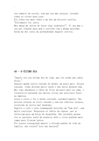 ‘
seu armário da escola, sem que sua mãe notasse, levando
todas as coisas para casa.
Ele olhou nos meus olhos e me deu um discreto sorriso.
"Felizmente fui salvo.
Meu amigo me salvou de fazer algo inominável". Vi sua mãe e
seu pai olhando para mim e sorrindo com a mesma gratidão.
Então me dei conta da profundidade daquele sorriso.
40 - O ÚLTIMO DIA
"Aquele era seu último dia de vida, mas ele ainda não sabia
disso."
Naquela manhã sentiu vontade de dormir um pouco mais. Estava
cansado, tinha deitado muito tarde e não havia dormido bem.
Mas logo abandonou a idéia de ficar um pouco mais na cama, e
levantou-se pensando nas muitas coisas que precisava fazer
na empresa.
Lavou o rosto e fez a barba correndo, automaticamente. Não
prestou atenção no rosto cansado e nem nas olheiras escuras,
resultado de noites mal dormidas.
Engoliu o café e saiu resmungando baixinho um "bom dia", sem
muita convicção. Desprezou os lábios da esposa, que se
ofereciam para um beijo de despedida. Não entendia porque
ela se queixava tanto da ausência dele e vivia pedindo mais
tempo para ficarem juntos.
Ele estava conseguindo manter o elevado padrão de vida da
família, não estava? Isso não bastava?
 