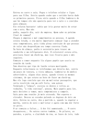 ‘
Entrou no carro e saiu. Pegou o telefone celular e ligou
para sua filha. Sorriu quando soube que o netinho havia dado
os primeiros passos. Ficou sério quando a filha lembrou-o de
que há tempos ele não aparecia para ver o neto e o convidou
para almoçar.
Ele relutou bastante: sabia que iria gostar muito de estar
com o neto. Mas não
podia, naquele dia, sair da empresa. Quem sabe no próximo
final de semana?
Chegou à empresa e mal cumprimentou as pessoas. A agenda
estava lotada, e era muito importante começar logo a atender
seus compromissos, pois tinha plena convicção de que pessoas
de valor não desperdiçam seu tempo conversa fiada.
Na hora do almoço, pediu à secretária para trazer um
sanduíche e um refrigerante diet. O colesterol estava alto,
precisava fazer um check-up, mas isso ficaria para o mês
seguinte.
Começou a comer enquanto lia alguns papéis que usaria na
reunião da tarde.
Nem observou que tipo de lanche estava mastigando.
Enquanto relacionava os telefonemas que deveria dar, sentiu
um pouco de tontura, a vista embaçou. Lembrou-se do médico
advertindo-o, alguns dias antes, quando tivera os mesmos
sintomas, de que estava na hora de fazer um check-up.
Mas ele logo concluiu que era um mal-estar passageiro, que
seria resolvido com um café forte, sem açúcar.
Terminado o "almoço", escovou os dentes e voltou ao
trabalho, "a vida continua", pensou. Mais papéis para ler,
mais decisões a tomar, mais compromissos a cumprir.
Saiu para uma reunião já meio atrasado. Não esperou o
elevador. Desceu as escadas pulando os degraus de dois em
dois. Entrou no carro, deu a partida e, quando ia engatar a
marcha, sentiu de novo o mal-estar e agora com uma dor forte
no peito.
O ar começou a faltar... A dor foi aumentando.... O carro
desapareceu... Os outros carros também... Os pilares, as
paredes, a porta, a claridade da rua, as luzes do teto, tudo
 