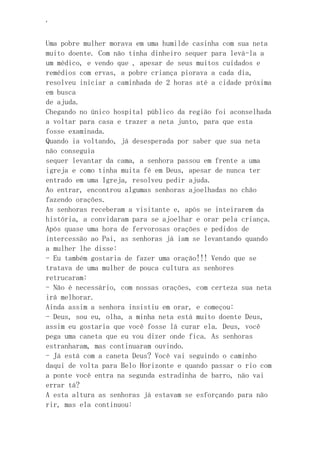 ‘
Uma pobre mulher morava em uma humilde casinha com sua neta
muito doente. Com não tinha dinheiro sequer para levá-la a
um médico, e vendo que , apesar de seus muitos cuidados e
remédios com ervas, a pobre criança piorava a cada dia,
resolveu iniciar a caminhada de 2 horas até a cidade próxima
em busca
de ajuda.
Chegando no único hospital público da região foi aconselhada
a voltar para casa e trazer a neta junto, para que esta
fosse examinada.
Quando ia voltando, já desesperada por saber que sua neta
não conseguia
sequer levantar da cama, a senhora passou em frente a uma
igreja e como tinha muita fé em Deus, apesar de nunca ter
entrado em uma Igreja, resolveu pedir ajuda.
Ao entrar, encontrou algumas senhoras ajoelhadas no chão
fazendo orações.
As senhoras receberam a visitante e, após se inteirarem da
história, a convidaram para se ajoelhar e orar pela criança.
Após quase uma hora de fervorosas orações e pedidos de
intercessão ao Pai, as senhoras já iam se levantando quando
a mulher lhe disse:
- Eu também gostaria de fazer uma oração!!! Vendo que se
tratava de uma mulher de pouca cultura as senhores
retrucaram:
- Não é necessário, com nossas orações, com certeza sua neta
irá melhorar.
Ainda assim a senhora insistiu em orar, e começou:
- Deus, sou eu, olha, a minha neta está muito doente Deus,
assim eu gostaria que você fosse lá curar ela. Deus, você
pega uma caneta que eu vou dizer onde fica. As senhoras
estranharam, mas continuaram ouvindo.
- Já está com a caneta Deus? Você vai seguindo o caminho
daqui de volta para Belo Horizonte e quando passar o rio com
a ponte você entra na segunda estradinha de barro, não vai
errar tá?
A esta altura as senhoras já estavam se esforçando para não
rir, mas ela continuou:
 