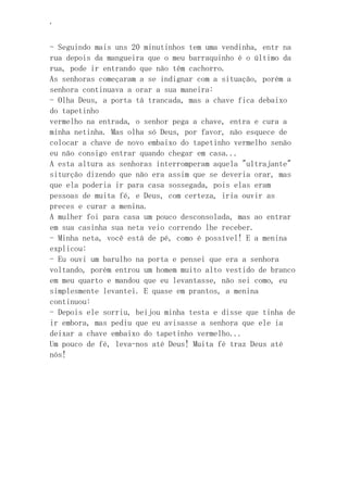 ‘
- Seguindo mais uns 20 minutinhos tem uma vendinha, entr na
rua depois da mangueira que o meu barraquinho é o último da
rua, pode ir entrando que não têm cachorro.
As senhoras começaram a se indignar com a situação, porém a
senhora continuava a orar a sua maneira:
- Olha Deus, a porta tá trancada, mas a chave fica debaixo
do tapetinho
vermelho na entrada, o senhor pega a chave, entra e cura a
minha netinha. Mas olha só Deus, por favor, não esquece de
colocar a chave de novo embaixo do tapetinho vermelho senão
eu não consigo entrar quando chegar em casa...
A esta altura as senhoras interromperam aquela "ultrajante"
siturção dizendo que não era assim que se deveria orar, mas
que ela poderia ir para casa sossegada, pois elas eram
pessoas de muita fé, e Deus, com certeza, iria ouvir as
preces e curar a menina.
A mulher foi para casa um pouco desconsolada, mas ao entrar
em sua casinha sua neta veio correndo lhe receber.
- Minha neta, você está de pé, como é possível! E a menina
explicou:
- Eu ouvi um barulho na porta e pensei que era a senhora
voltando, porém entrou um homem muito alto vestido de branco
em meu quarto e mandou que eu levantasse, não sei como, eu
simplesmente levantei. E quase em prantos, a menina
continuou:
- Depois ele sorriu, beijou minha testa e disse que tinha de
ir embora, mas pediu que eu avisasse a senhora que ele ia
deixar a chave embaixo do tapetinho vermelho...
Um pouco de fé, leva-nos até Deus! Muita fé traz Deus até
nós!
 