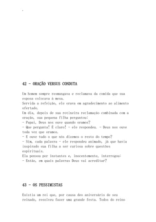 ‘
42 - ORAÇÃO VERSUS CONDUTA
Um homem sempre resmungava e reclamava da comida que sua
esposa colocava à mesa.
Servida a refeição, ele orava em agradecimento ao alimento
ofertado.
Um dia, depois de sua rotineira reclamação combinada com a
oração, sua pequena filha perguntou:
- Papai, Deus nos ouve quando oramos?
- Que pergunta! É claro! - ele respondeu. - Deus nos ouve
toda vez que oramos.
- E ouve tudo o que nós dizemos o resto do tempo?
- Sim, cada palavra - ele respondeu animado, já que havia
inspirado sua filha a ser curiosa sobre questões
espirituais.
Ela pensou por instantes e, inocentemente, interrogou:
- Então, em quais palavras Deus vai acreditar?
43 - OS PESSIMISTAS
Existia um rei que, por causa deo aniversário de seu
reinado, resolveu fazer uma grande festa. Todos do reino
 