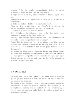 ‘
segunda filha do casal, contemplando, feliz, o paizão
exibindo as duas meninas, uma em cada braço.
O tempo passou e um dia, após retornar de breve viagem, Raul
não
encontrou o amigo na repartição, e quis saber o que havia
acontecido.
A chefe lhe falou: "Então você ainda não sabe?.
"Não, me diga o que houve, por favor". E a notícia lhe
abalou novamente a estrutura ao ouvir a resposta:
"A filha mais velha do Ronaldo morreu."
Raul dirigiu-se imediatamente para o lar dos amigos para
encontrar o casal em profunda tristeza.
Ronaldo, que chorava discretamente com filha adormecida em
seu colo, disse com profunda dor ao amigo:
"Quero lhe agradecer por ter salvo minha vida. Sim, porque
se você não tivesse evitado que eu matasse Ana Paula, a essa
hora eu já teria matado a mim,movido pelo remorso e pelo
desespero",
Os amigos se abraçaram e choraram juntos por algum tempo.
Mas Raul não esqueceu de agradecer a Deus por ter atendido
ás suas preces, poupando a vida daquela criança, que agora
dormia serena no colo do pai, que um dia havia pensado em
matá-la, no ventre da mãe.
4. O PÃO E A FLOR
Conta-se que, certa vez, existiu um homem rico e poderoso
que se julgava superior a todos os outros em função dos bens
que conseguira acumular.
Habituado a ver qualquer desejo seu prontamente atendido,
considerava a vida insípida e tediosa. Sua riqueza já se
multiplicava sozinha sem necessidade de sua intervenção, e
ele a todos se queixava pela falta de sonhos a realizar e
objetivos a alcançar.
 