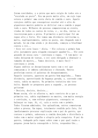 ‘
foram convidados, e a prova que mais exigia de todos era a
"escalada ao poste". Era um poste muito alto, em cujo topo
estava o prêmio: uma cesta cheia de comida e ouro. Aquele
corajoso súdito que conseguisse escalar até o alto do
gigantesco mastro poderia se deliciar com a comida e pegar
todo o ouro. Milhares de pessoas compareceram ao evento,
vindas de todos os cantos do reino, e , no dia, várias se
inscreveram para a prova. O primeiro a participar foi um
rapaz alto e forte. Ele tomou uma distância curtíssima e,
muito, negligentemente, subiu no poste, não chegando nem à
metade. Lá em cima ainda e já descendo, começou a blasfemar
contra o rei...
- Este rei está louco - dizia. - Ele colocou o prêmio bem
alto justamente para ninguém conseguir apanhá-lo... Ele está
gozando de nossa cara - continuou o rapaz. - E tem mais: se
todos deixarem de tentar, o rei será obrigado a diminuir o
tamanho do mastro... Vamos desistir, é mais fácil -
continuou o jovem.
Alguns súditos se decepcionaram tanto com o rei que
começaram a ir embora cabisbaixos e chorando. Outros
proferiam contra el palavras de desapontamento.
Naquele instante, apareceu um garoto bem magrinho... Tomou
distância, aproveitando da bagunça gerada, e, correndo como
vento, subiu no mastro. Na primeira tentativa não teve
êxito. Quando se preparava para a segunda , as pessoas
gritavam:
- Desiste, desiste, desiste...
Mesmo assim, ele se afastou e, mais convicto do a que a
primeira vez, subiu rapidamente no mastro, com muita energia
e convicção, e, num esforço gigantesco, conseguiu se
balançar no topo. Aí, si, caiu a cesta com o prêmio.
Todos ficaram admirados. Uns aplaudiram, outros comentavam
sobre a proeza. Um rapaz, totalmente rendido pelo fato, foi
imediatamente procurar explicação com o pai do garoto, que
contava o prêmio, saboreava a comida desejada e distribuia a
todos com o maior orgulho e alegria pela conquista. O pai do
garoto, indagado pelo rapaz sobre como e por qual razão o
pequeno jovem havia conseguido o feito, respondeu-lhe...
 