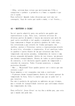 ‘
- Olha, existem duas coisas que motivaram meu filho a
conquistar o prêmio: a primeira é a fome; a segunda é que
ele é surdo.
Para refletir: Quando todos disserem que você não vai
conseguir, faça de conta que surdo e mudo, e vai frente...
44 - MANTENDO A CALMA!
Um rei queria adquirir para seu palácio um quadro que
representasse a paz. Para isso, convocou artistas de
diversas partes do mundo e lançou um concurso por meio do
qual seria escolhido o tal quadro e premiado o seu autor.
Logo começaram a chegar ao palácio quadros de todo tipo.,
Uns retratavam a paz através de lindas paisagens com
jardins, praias e florestas; outros a representavam através
de arco-íris, alvoradas e crepúsculos. O rei analisou todos
os quadros e parou diante de um que retratava uma forte
tempestade com nuvens pesadas, redemoinhos de ventos e uma
árvore arqueada abrigando, dentro de seu tronco, um pássaro
que dormia tranquilamente. Diante de todos os participantes
do concurso, o rei declarou aquele quadro da tempestade o
vencedor do concurso. Todos ficaram surpresos, e alguém
protestou dizendo:
- Mas ... Majestade! Esse quadro parece ser o único que não
retrata a paz!
Nesse momento o rei respondeu com toda a convicção:
- O pássaro dorme tranquilamente dentro do tronco apensar da
tempestade lá fora. Esta é a maior paz que se pode ter: a
paz interior.
Paz não é ausência de agitação no ambiente em que vivemos,
mas o estado de tranquilidade interior que cultivamos diante
das tempestades da vida.
Para refletir: Jesus disse: eu voz dou a minha paz, paz esta
que o mundo não pode dar.
 