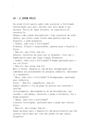‘
45 - A JOVEM FELIZ
Um jovem triste queria saber onde encontrar a felicidade.
Contrariando seus pais, decidiu sair pelo mundo à sua
procura. Partiu do lugar distante, na expectativa de
encontrá-la.
Chegou a uma cidade desconhecida e logo encontrou um velho
doente, que estava sendo levado numa padiola para um
hospital, a quem perguntou:
- Senhor, onde está a felicidade?
O doente, fitanto-o surpreendido, apontou para o hospital e
disse:
- Bem ali, meu filho, bem ali.
Adiante, encontrou um casal que se despedia, visto que o
homem partia para uma longa viagem. Perguntou:
- Senhor, onde está a felicidade? O homem apontando para o
seu lar disse:
- Bem ali, meu jovem, bem ali.
Mais à frente, deparou-se com um moço desempregado que
caminhava nas proximidades de próspera indústria. Aproximou-
se e perguntou:
- Moço, onde está a felicidade? O desempregado, apontando
para indústria,
disse: - Bem ali, companheiro, bem ali.
Seguiu adiante e viu um grupo de pessoas que cantavam e
sorriam
distraidamente. Aproximando-se de um desconhecido, que,
sozinho e sem amigos, observava o grupo à distância, fez a
mesma pergunta:
- Amigo, onde está a felicidade?
A pessoa interrogada, apontando para o grupo que cantava,
disse:
- Bem ali, meu colega, bem ali.
Andou um pouco mais e deparou-se com um prisioneiro que lhe
acenava com as mãos por trás das grades de uma cadeia.
Perguntou:
 
