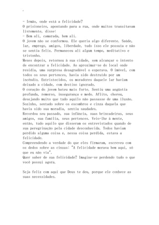 ‘
- Irmão, onde está a felicidade?
O prisioneiro, apontando para a rua, onde muitos transitavam
livremente, disse:
- Bem ali, camarada, bem ali.
O jovem não se conformou. Ele queria algo diferente. Saúde,
lar, emprego, amigos, liberdade, tudo isso ele possuía e não
se sentia feliz. Permaneceu ali algum tempo, meditativo e
tristonho.
Meses depois, retornou à sua cidade, sem alcançar o intento
de encontrar a felicidade. Ao aproximar-se do local onde
residia, uma surpresa desagradável o esperava. O imóvel, com
todos os seus pertences, havia sido destruído por um
incêndio. Entristecidos, os moradores daquele lar haviam
deixado a cidade, com destino ignorado.
O coração do jovem bateu mais forte. Sentiu uma angústia
profunda, remorso, insegurança e medo. Aflito, chorou,
desejando muito que tudo aquilo não passasse de uma ilusão.
Sozinho, sentado sobre os escombros e cinza daquela que
havia sido sua moradia, sentiu saudades.
Recordou seu passado, sua infância, suas brincadeiras, seus
amigos, sua família, seus pertences. Veio-lhe à mente,
então, tudo aquilo que disseram os entrevistados quando de
sua peregrinação pela cidade desconhecida. Todos haviam
perdido alguma coisa e, nessa coisa perdida, estava a
felicidade.
Compreendendo a verdade do que eles firmaram, escreveu com
os dedos sobre as cinzas: "A felicidade morava bem aqui, só
que eu não via".
Quer saber de sua felicidade? Imagine-se perdendo tudo o que
você possui agora.
Seja feliz com aqui que Deus te deu, porque ele conhece as
suas necessidades.
 