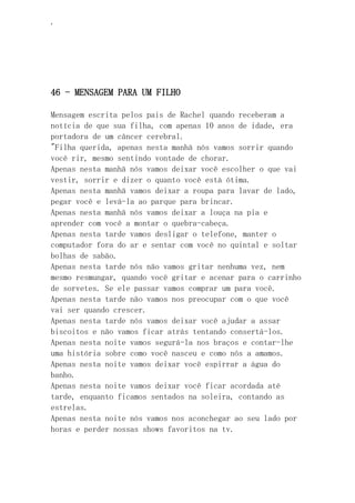 ‘
46 - MENSAGEM PARA UM FILHO
Mensagem escrita pelos pais de Rachel quando receberam a
notícia de que sua filha, com apenas 10 anos de idade, era
portadora de um câncer cerebral.
"Filha querida, apenas nesta manhã nós vamos sorrir quando
você rir, mesmo sentindo vontade de chorar.
Apenas nesta manhã nós vamos deixar você escolher o que vai
vestir, sorrir e dizer o quanto você está ótima.
Apenas nesta manhã vamos deixar a roupa para lavar de lado,
pegar você e levá-la ao parque para brincar.
Apenas nesta manhã nós vamos deixar a louça na pia e
aprender com você a montar o quebra-cabeça.
Apenas nesta tarde vamos desligar o telefone, manter o
computador fora do ar e sentar com você no quintal e soltar
bolhas de sabão.
Apenas nesta tarde nós não vamos gritar nenhuma vez, nem
mesmo resmungar, quando você gritar e acenar para o carrinho
de sorvetes. Se ele passar vamos comprar um para você.
Apenas nesta tarde não vamos nos preocupar com o que você
vai ser quando crescer.
Apenas nesta tarde nós vamos deixar você ajudar a assar
biscoitos e não vamos ficar atrás tentando consertá-los.
Apenas nesta noite vamos segurá-la nos braços e contar-lhe
uma história sobre como você nasceu e como nós a amamos.
Apenas nesta noite vamos deixar você espirrar a água do
banho.
Apenas nesta noite vamos deixar você ficar acordada até
tarde, enquanto ficamos sentados na soleira, contando as
estrelas.
Apenas nesta noite nós vamos nos aconchegar ao seu lado por
horas e perder nossas shows favoritos na tv.
 