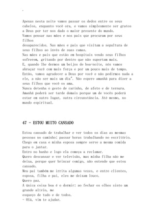 ‘
Apenas nesta noite vamos passar os dedos entre os seus
cabelos, enquanto você ora, e vamos simplesmente ser gratos
a Deus por ter nos dado o maior presente do mundo.
Vamos pensar nas mães e nos pais que procuram por seus
filhos
desaparecidos. Nas mães e pais que visitam a sepultura de
seus filhos ao invés de suas camas.
Nas mães e pais que estão em hospitais vendo seus filhos
sofrerem, gritando por dentro que não suportam mais.
E, quando lhe dermos um beijos de boa-noite, nós vamos
abraçar você com mais força e por um pouco mais de tempo.
Então, vamos agradecer a Deus por você e não pedirmos nada a
ele, a não ser mais um dia". Não espere amanhã para dizer a
seus filhos que você os ama.
Nunca detenha o gesto de carinho, de afeto e de ternura.
Amanhã poderá ser tarde demais porque um de vocês poderá
estar em outro lugar, outra circunstância. Até mesmo, no
mundo espiritual.
47 - ESTOU MUITO CANSADO
Estou cansado de trabalhar e ver todos os dias as mesmas
pessoas no caminho; passar horas trabalhando no escritório.
Chego em casa e minha esposa sempre serve a mesma comida
para o jantar.
Entro no banho e logo ela começa a reclamar.
Quero descansar e ver televisão, mas minha filha não me
deixa, porque quer brincar comigo, não entende que estou
cansado.
Meu pai também me irrita algumas vezes, e entre clientes,
esposa, filha e pai, eles me deixam louco.
Quero paz.
A única coisa boa é o dormir; ao fechar os olhos sinto um
grande alívio, me
esqueço de tudo e de todos.
- Olá, vim te ajudar.
 