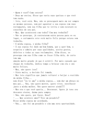 ‘
- Quem é você? Como entrou?
- Deus me enviou. Disse que ouviu suas queixas e que você
tem razão.
- Isto, você está. Mas, não se preocupará mais em ver sempre
as mesmas pessoas, nem por aguentar a sua esposa com suas
reclamações, nem sua filha que te irrita e nem escutará os
conselhos de seu pai.
- Mas. Que acontecerá com todos? Com meu trabalho?
- Não se preocupe, já contrataram outra pessoa para os eu
lugar, e certamente este está muito feliz porque estava sem
trabalho.
- E minha esposa, e minha filha?
- À sua esposa foi dado um bom homem, que a quer bem, a
respeita e admira por suas qualidades, aceita gostos,
defeitos e todas as suas reclamações. Além disso, se
preocupa com sua filha como se fosse filha dele, de certo
tem uma
emoção muito grande já que é estéril. Por mais cansado que
chegue do trabalho, dedica tempo a brincar com ela e são
muito felizes.
- Mas, não quero isso!
- Sinto muito, a decisão foi tomada.
- Mas isto significa que jamais voltarei e beijar o rostinho
da minha filha...
nem dizer "eu te amo" a minha esposa... nem dar um abraço no
meu pai... Não, não quero morrer, quero viver, envelhecer
junto a minha mulher. Não quero morrer ainda!!!
- Mas era o que você queria... Descansar. Agora já tens seu
descanso eterno, durma para sempre.
- Não, não quero, por favor, Deus!
- ... Que acontece amor? Teve um pesadelo?
Disse minha esposa me acordando.
- Não... não foi um pesadelo e sim uma nova oportunidade.
 