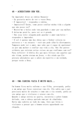 ‘
48 - ACREDITANDO SEM VER..
Um imperador disse ao rabino Hanania:
- Eu gostaria muito de ver o vosso Deus.
- É impossível - respondeu o rabino.
- Impossível? Então, como posso confiar minha vida a alguém
que não posso ver?
- Mostre-me o bolso onde tem guardado o amor por sua mulher.
E deixa-me pesá-lo, para ver se é grande.
- Não seja tolo; ninguém pode guardar o amor num bolso -
respondeu o imperador.
- O sol é apenas uma das obras que o Senhor colocou no
universo e – no entanto - você não pode olhá-lo diretamente.
Tampouco pode ver o amor, mas sabe que é capaz de apaixonar-
se por uma mulher e confiar sua vida a ela. Não lhe parece
evidente que existem certas coisas em que confiamos sem ver?
Para refletir: A biblia diz que mais felizes são aqueles que
não viram, porém creram em Jesus, e diz ainda que Ele
procura adoradores que o adore em espírito e em verdade,
porque verão a Deus.
49 - UMA CADEIRA VAZIA É MUITO MAIS...
Um homem ficou muito enfermo e sua filha, preocupada, pediu
a um amigo que fosse conversar com ele. Ela sabia que o pai
precisava muito de orações e como não o via orando, pediu ao
seu amigo que o visitasse e orasse com ele.
Quando o amigo entrou no quarto, encontrou o pobre homem
deitado, com a cabeça apoiada num par de almofadas.
Havia uma cadeira ao lado da cama, fato que levou o
visitante a pensar que o homem estava aguardando sua
chegada.
 