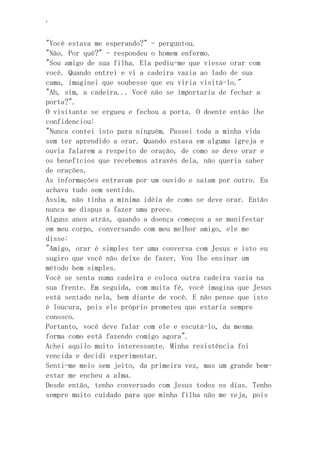 ‘
"Você estava me esperando?" - perguntou.
"Não. Por quê?" - respondeu o homem enfermo.
"Sou amigo de sua filha. Ela pediu-me que viesse orar com
você. Quando entrei e vi a cadeira vazia ao lado de sua
cama, imaginei que soubesse que eu viria visitá-lo."
"Ah, sim, a cadeira... Você não se importaria de fechar a
porta?".
O visitante se ergueu e fechou a porta. O doente então lhe
confidenciou:
"Nunca contei isto para ninguém. Passei toda a minha vida
sem ter aprendido a orar. Quando estava em alguma igreja e
ouvia falarem a respeito de oração, de como se deve orar e
os benefícios que recebemos através dela, não queria saber
de orações.
As informações entravam por um ouvido e saíam por outro. Eu
achava tudo sem sentido.
Assim, não tinha a mínima idéia de como se deve orar. Então
nunca me dispus a fazer uma prece.
Alguns anos atrás, quando a doença começou a se manifestar
em meu corpo, conversando com meu melhor amigo, ele me
disse:
"Amigo, orar é simples ter uma conversa com Jesus e isto eu
sugiro que você não deixe de fazer. Vou lhe ensinar um
método bem simples.
Você se senta numa cadeira e coloca outra cadeira vazia na
sua frente. Em seguida, com muita fé, você imagina que Jesus
está sentado nela, bem diante de você. E não pense que isto
é loucura, pois ele próprio prometeu que estaria sempre
conosco.
Portanto, você deve falar com ele e escutá-lo, da mesma
forma como está fazendo comigo agora".
Achei aquilo muito interessante. Minha resistência foi
vencida e decidi experimentar.
Senti-me meio sem jeito, da primeira vez, mas um grande bem-
estar me encheu a alma.
Desde então, tenho conversado com Jesus todos os dias. Tenho
sempre muito cuidado para que minha filha não me veja, pois
 