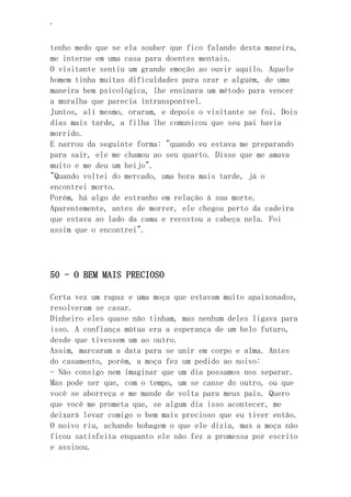 ‘
tenho medo que se ela souber que fico falando desta maneira,
me interne em uma casa para doentes mentais.
O visitante sentiu um grande emoção ao ouvir aquilo. Aquele
homem tinha muitas dificuldades para orar e alguém, de uma
maneira bem psicológica, lhe ensinara um método para vencer
a muralha que parecia intransponível.
Juntos, ali mesmo, oraram, e depois o visitante se foi. Dois
dias mais tarde, a filha lhe comunicou que seu pai havia
morrido.
E narrou da seguinte forma: "quando eu estava me preparando
para sair, ele me chamou ao seu quarto. Disse que me amava
muito e me deu um beijo".
"Quando voltei do mercado, uma hora mais tarde, já o
encontrei morto.
Porém, há algo de estranho em relação à sua morte.
Aparentemente, antes de morrer, ele chegou perto da cadeira
que estava ao lado da cama e recostou a cabeça nela. Foi
assim que o encontrei".
50 - O BEM MAIS PRECIOSO
Certa vez um rapaz e uma moça que estavam muito apaixonados,
resolveram se casar.
Dinheiro eles quase não tinham, mas nenhum deles ligava para
isso. A confiança mútua era a esperança de um belo futuro,
desde que tivessem um ao outro.
Assim, marcaram a data para se unir em corpo e alma. Antes
do casamento, porém, a moça fez um pedido ao noivo:
- Não consigo nem imaginar que um dia possamos nos separar.
Mas pode ser que, com o tempo, um se canse do outro, ou que
você se aborreça e me mande de volta para meus pais. Quero
que você me prometa que, se algum dia isso acontecer, me
deixará levar comigo o bem mais precioso que eu tiver então.
O noivo riu, achando bobagem o que ele dizia, mas a moça não
ficou satisfeita enquanto ele não fez a promessa por escrito
e assinou.
 