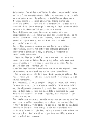 ‘
Casaram-se. Decididos a melhorar de vida, ambos trabalharam
muito e foram recompensados. Cada novo sucesso os fazia mais
determinados a sair da pobreza, e trabalhavam ainda mais.
O tempo passou e o casal prosperou. Conquistaram uma
situação estável e cada vez mais confortável, e finalmente
ficaram ricos. Mudaram-se para uma ampla casa, fizeram novos
amigos e se cercaram dos prazeres da riqueza.
Mas, dedicados em tempo integral ao negócios e aos
compromissos sociais, pensavam mais nas coisas do que um no
outro. Discutiam sobre o que comprar, quanto gastar, como
aumentar o patrimônio, mas estavam cada vez mais
distanciados entre si.
Certo dia, enquanto preparavam uma festa para amigos
importantes, discutiram sobre uma bobagem qualquer e
começaram a levantar a voz, a gritar, e chegaram às
inevitáveis acusações.
- Você não liga para mim! gritou o marido - só pensa em
você, em roupas e jóias. Pegue o que achar mais precioso,
como prometi, e volte para a casa dos seus pais. Não há
motivo para continuarmos juntos.
A mulher empalideceu e encarou-o com um olhar magoado, como
se acabasse de descobri uma coisa nunca suspeitada.
- Muito bem, disse ela baixinho. Quero mesmo ir embora. Mas
vamos ficar juntos esta noite para receber os amigos que já
foram convidados.
Ele concordou. A noite chegou. Começou a festa, com todo o
luxo e que a fartura da riqueza permitia. Alta madrugada o
marido adormeceu, exausto. Ela então fez com que o levassem
com cuidado para a casa dos pais dela e pusessem na cama.
Quando ele acordou, na manhã seguinte, não entendeu o que
tinha acontecido.
Não sabia onde estava e, quando sentou-se na cama para olhar
em volta, a mulher aproximou-se e disse-lhe com carinho:
- Querido marido, você prometeu que se algum dia me mandasse
embora eu poderia levar comigo o bem mais precioso que
tivesse no momento. Pois bem, você é e sempre será o meu bem
mais precioso. Quero você mais que tudo na vida, e nem a
morte poderá nos separar.
 