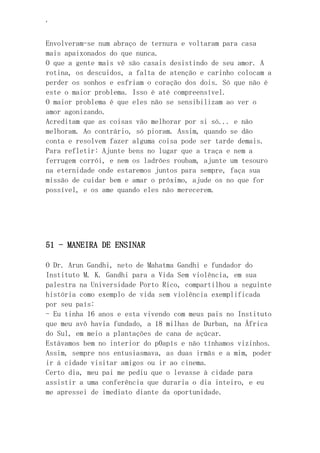 ‘
Envolveram-se num abraço de ternura e voltaram para casa
mais apaixonados do que nunca.
O que a gente mais vê são casais desistindo de seu amor. A
rotina, os descuidos, a falta de atenção e carinho colocam a
perder os sonhos e esfriam o coração dos dois. Só que não é
este o maior problema. Isso é até compreensível.
O maior problema é que eles não se sensibilizam ao ver o
amor agonizando.
Acreditam que as coisas vão melhorar por si só... e não
melhoram. Ao contrário, só pioram. Assim, quando se dão
conta e resolvem fazer alguma coisa pode ser tarde demais.
Para refletir: Ajunte bens no lugar que a traça e nem a
ferrugem corrói, e nem os ladrões roubam, ajunte um tesouro
na eternidade onde estaremos juntos para sempre, faça sua
missão de cuidar bem e amar o próximo, ajude os no que for
possível, e os ame quando eles não merecerem.
51 - MANEIRA DE ENSINAR
O Dr. Arun Gandhi, neto de Mahatma Gandhi e fundador do
Instituto M. K. Gandhi para a Vida Sem violência, em sua
palestra na Universidade Porto Rico, compartilhou a seguinte
história como exemplo de vida sem violência exemplificada
por seu país:
- Eu tinha 16 anos e esta vivendo com meus pais no Instituto
que meu avô havia fundado, a 18 milhas de Durban, na África
do Sul, em meio a plantações de cana de açúcar.
Estávamos bem no interior do p0apís e não tínhamos vizinhos.
Assim, sempre nos entusiasmava, as duas irmãs e a mim, poder
ir á cidade visitar amigos ou ir ao cinema.
Certo dia, meu pai me pediu que o levasse à cidade para
assistir a uma conferência que duraria o dia inteiro, e eu
me apressei de imediato diante da oportunidade.
 