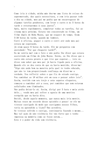 ‘
Como iria à cidade, minha mãe deu-me uma lista de coisas do
supermercado, das quais necessitava, e com iria passar todo
o dia na cidade, meu pai me pediu que me encarregasse de
algumas tarefas pendentes, com levar o carro à às 5 horas da
tarde e retornaremos à casa juntos".
Após, muito rapidamente, completar todas as tarefas, fui ao
cinema mais próximo. Estava tão concentrado no filme, um
filme duplo de Hohn Wayne, que me esqueci do tempo. Eram
5:30 horas da tarde, quando me lembrei.
Corri à oficina, peguei o carro e corri até onde meu pai
estava me esperando.
Já eram quase 6 horas da tarde. Ele me perguntou com
ansiedade: "Por que chegaste tarde?".
Eu me sentia mal com o fato e não podia lhe dizer que estava
assistindo um filme de John Wayne. Então, eu lhe disse que o
carro não estava pronto e que tive que esperar... isto eu
disse sem saber que meu pai já havia ligado para a oficina.
Quando ele se deu conta de que eu havia mentido, disse-me:
"Algo não anda bem na maneira pela qual te tenho educado,
que não te tem proporcionado confiança em dizer-me a
verdade. Vou refletir sobre o que fiz de errado contigo.
Vou caminhar as 18 milhas até em casa e pensar sobre isto".
Assim, vestido com seu traje e seus sapatos elegantes,
começou a caminhar até a casa, por caminhos que nem estavam
asfaltados nem iluminados.
Não podia deixá-lo só. Assim, dirigi por 5 hora e meia atrás
dele... vendo meu pai sofrer a agonia de uma mentira
estúpida que eu havia dito.
Decidi, desde aquele momento, que nunca mais iria mentir.
Muitas vezes me recordo desse episódio e penso: se ele me
tivesse castigado do modo que castigamos nossos filhos,
teria eu aprendido a lição? Não acredito.
Se tivesse sofrido o castigo, continuaria fazendo o mesmo...
Mas tal ação de não violência foi tão forte que o tenho
impressa na memória como se fosse ontem...
Este é o poder da vida sem violência.
 