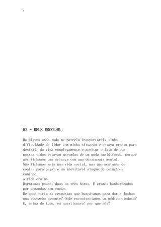 ‘
52 - DEUS ESCOLHE..
Há alguns anos tudo me parecia insuportável: tinha
dificuldade de lidar com minha situação e estava pronta para
desistir da vida completamente e aceitar o fato de que
nossas vidas estavam marcadas de um modo amaldiçoado, porque
nós tínhamos uma criança com uma desarmonia mental.
Não tínhamos mais uma vida social, mas uma montanha de
contas para pagar e um inevitável ataque do coração a
caminho.
A vida era má.
Dormíamos pouco: duas ou três horas. E éramos bombardeados
por demandas sem razão.
De onde viria as respostas que buscávamos para dar a Joshua
uma educação decente? Onde encontraríamos um médico piedoso?
E, acima de tudo, eu questionava: por que nós?
 