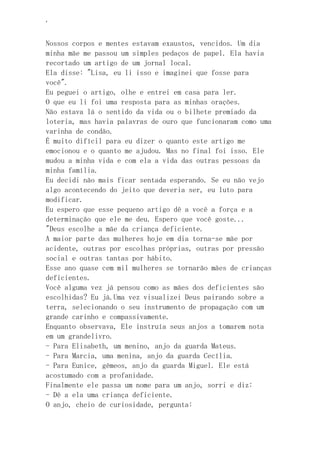 ‘
Nossos corpos e mentes estavam exaustos, vencidos. Um dia
minha mãe me passou um simples pedaços de papel. Ela havia
recortado um artigo de um jornal local.
Ela disse: "Lisa, eu li isso e imaginei que fosse para
você".
Eu peguei o artigo, olhe e entrei em casa para ler.
O que eu li foi uma resposta para as minhas orações.
Não estava lá o sentido da vida ou o bilhete premiado da
loteria, mas havia palavras de ouro que funcionaram como uma
varinha de condão.
É muito difícil para eu dizer o quanto este artigo me
emocionou e o quanto me ajudou. Mas no final foi isso. Ele
mudou a minha vida e com ela a vida das outras pessoas da
minha família.
Eu decidi não mais ficar sentada esperando. Se eu não vejo
algo acontecendo do jeito que deveria ser, eu luto para
modificar.
Eu espero que esse pequeno artigo dê a você a força e a
determinação que ele me deu. Espero que você goste...
"Deus escolhe a mãe da criança deficiente.
A maior parte das mulheres hoje em dia torna-se mãe por
acidente, outras por escolhas próprias, outras por pressão
social e outras tantas por hábito.
Esse ano quase cem mil mulheres se tornarão mães de crianças
deficientes.
Você alguma vez já pensou como as mães dos deficientes são
escolhidas? Eu já.Uma vez visualizei Deus pairando sobre a
terra, selecionando o seu instrumento de propagação com um
grande carinho e compassivamente.
Enquanto observava, Ele instruía seus anjos a tomarem nota
em um grandelivro.
- Para Elisabeth, um menino, anjo da guarda Mateus.
- Para Marcia, uma menina, anjo da guarda Cecília.
- Para Eunice, gêmeos, anjo da guarda Miguel. Ele está
acostumado com a profanidade.
Finalmente ele passa um nome para um anjo, sorri e diz:
- Dê a ela uma criança deficiente.
O anjo, cheio de curiosidade, pergunta:
 