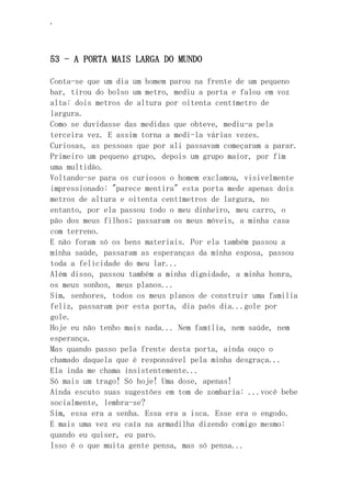 ‘
53 - A PORTA MAIS LARGA DO MUNDO
Conta-se que um dia um homem parou na frente de um pequeno
bar, tirou do bolso um metro, mediu a porta e falou em voz
alta: dois metros de altura por oitenta centímetro de
largura.
Como se duvidasse das medidas que obteve, mediu-a pela
terceira vez. E assim torna a medi-la várias vezes.
Curiosas, as pessoas que por ali passavam começaram a parar.
Primeiro um pequeno grupo, depois um grupo maior, por fim
uma multidão.
Voltando-se para os curiosos o homem exclamou, visivelmente
impressionado: "parece mentira" esta porta mede apenas dois
metros de altura e oitenta centímetros de largura, no
entanto, por ela passou todo o meu dinheiro, meu carro, o
pão dos meus filhos; passaram os meus móveis, a minha casa
com terreno.
E não foram só os bens materiais. Por ela também passou a
minha saúde, passaram as esperanças da minha esposa, passou
toda a felicidade do meu lar...
Além disso, passou também a minha dignidade, a minha honra,
os meus sonhos, meus planos...
Sim, senhores, todos os meus planos de construir uma familia
feliz, passaram por esta porta, dia paós dia...gole por
gole.
Hoje eu não tenho mais nada... Nem família, nem saúde, nem
esperança.
Mas quando passo pela frente desta porta, ainda ouço o
chamado daquela que é responsável pela minha desgraça...
Ela inda me chama insistentemente...
Só mais um trago! Só hoje! Uma dose, apenas!
Ainda escuto suas sugestões em tom de zombaria: ...você bebe
socialmente, lembra-se?
Sim, essa era a senha. Essa era a isca. Esse era o engodo.
E mais uma vez eu caía na armadilha dizendo comigo mesmo:
quando eu quiser, eu paro.
Isso é o que muita gente pensa, mas só pensa...
 