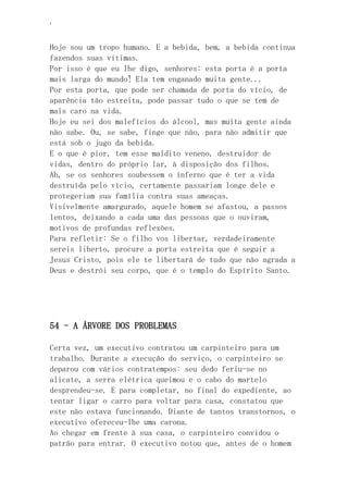 ‘
Hoje sou um tropo humano. E a bebida, bem, a bebida continua
fazendos suas vítimas.
Por isso é que eu lhe digo, senhores: esta porta é a porta
mais larga do mundo! Ela tem enganado muita gente...
Por esta porta, que pode ser chamada de porta do vício, de
aparência tão estreita, pode passar tudo o que se tem de
mais caro na vida.
Hoje eu sei dos malefícios do álcool, mas muita gente ainda
não sabe. Ou, se sabe, finge que não, para não admitir que
está sob o jugo da bebida.
E o que é pior, tem esse maldito veneno, destruidor de
vidas, dentro do próprio lar, à disposição dos filhos.
Ah, se os senhores soubessem o inferno que é ter a vida
destruída pelo vício, certamente passariam longe dele e
protegeriam sua família contra suas ameaças.
Visivelmente amargurado, aquele homem se afastou, a passos
lentos, deixando a cada uma das pessoas que o ouviram,
motivos de profundas reflexões.
Para refletir: Se o filho vos libertar, verdadeiramente
sereis liberto, procure a porta estreita que é seguir a
Jesus Cristo, pois ele te libertará de tudo que não agrada a
Deus e destrói seu corpo, que é o templo do Espírito Santo.
54 - A ÁRVORE DOS PROBLEMAS
Certa vez, um executivo contratou um carpinteiro para um
trabalho. Durante a execução do serviço, o carpinteiro se
deparou com vários contratempos: seu dedo feriu-se no
alicate, a serra elétrica queimou e o cabo do martelo
desprendeu-se. E para completar, no final do expediente, ao
tentar ligar o carro para voltar para casa, constatou que
este não estava funcionando. Diante de tantos transtornos, o
executivo ofereceu-lhe uma carona.
Ao chegar em frente à sua casa, o carpinteiro convidou o
patrão para entrar. O executivo notou que, antes de o homem
 