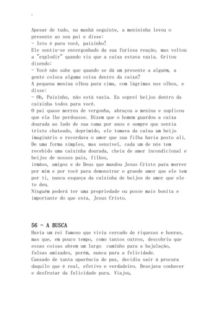 ‘
Apesar de tudo, na manhã seguinte, a menininha levou o
presente ao seu pai e disse:
- Isto é para você, paizinho!
Ele sentiu-se envergonhado da sua furiosa reação, mas voltou
a "explodir" quando viu que a caixa estava vazia. Gritou
dizendo:
- Você não sabe que quando se dá um presente a alguém, a
gente coloca alguma coisa dentro da caixa?
A pequena menina olhou para cima, com lágrimas nos olhos, e
disse:
- Oh, Paizinho, não está vazia. Eu soprei beijos dentro da
caixinha todos para você.
O pai quase morreu de vergonha, abraçou a menina e suplicou
que ela lhe perdoasse. Dizem que o homem guardou a caixa
dourada ao lado de sua cama por anos e sempre que sentia
triste chateado, deprimido, ele tomava da caixa um beijo
imaginário e recordava o amor que sua filha havia posto ali.
De uma forma simples, mas sensível, cada um de nós tem
recebido uma caixinha dourada, cheia de amor incondicional e
beijos de nossos pais, filhos,
irmãos, amigos e de Deus que mandou Jesus Cristo para morrer
por mim e por você para demonstrar o grande amor que ele tem
por ti, nunca esqueça da caixinha de beijos de amor que ele
te deu.
Ninguém poderá ter uma propriedade ou posse mais bonita e
importante do que esta, Jesus Cristo.
56 - A BUSCA
Havia um rei famoso que vivia cercado de riquezas e honras,
mas que, em pouco tempo, como tantos outros, descobriu que
essas coisas abrem um largo caminho para a bajulação,
falsas amizades, porém, nunca para a felicidade.
Cansado de tanta aparência de paz, decidiu sair à procura
daquilo que é real, efetivo e verdadeiro. Desejava conhecer
e desfrutar da felicidade pura. Viajou,
 
