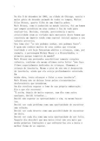 ‘
No dia 5 de dezembro de 1901, na cidade de Chicago, nascia o
maior gênio do desenho animado de todos os tempos, Walter
Elias Disney, quarto filho de uma família pobre.
Walt Disney, como é conhecido no mundo inteiro, foi um homem
que sempre acreditou em seus sonhos e fez de tudo para
realizá-los. Decisão, vontade, persistência e muita
criatividade eram as virtudes mais marcantes deste homem que
construiu um império tendo como capital inicial apenas o seu
talento artístico.
Seu lema era: "se nós podemos sonhar, nós podemos fazer".
E quem não conhece muitos de seus sonhos que viraram
realidade e até hoje Nencantam adultos e crianças, como, por
exemplo, o personagem Mickey Mouse e a Disneylândia, o
primeiro parque temático do mundo?
Walt Disney não pretendia sensibilizar somente corações
infantis, conforme ele mesmo afirmou certa feita: "não faço
filmes especialmente dedicados às crianças. Chamemos a
criança de inocência. Mesmo o pior de nós não é desprovido
de inocência, ainda que ela esteja profundamente enterrada.
Em
minha obra, tento alcançar e falar a essa inocência".
Walt Disney não se deixou levar pelas circunstâncias
desfavoráveis que orondavam.
Um dia resolveu segurar o leme de sua própria embarcação.
Eis o que ele escreveu:
"E assim, depois de muito esperar, num dia como outro
qualquer, decidi triunfar...
Decidi não esperar as oportunidades e sim, eu mesmo buscá-
las.
Decidi ver cada problema como uma oportunidade de encontrar
uma solução.
Decidi ver cada deserto como uma possibilidade de encontrar
um oásis.
Decidi ver cada dia como uma nova oportunidade de ser feliz.
Naquele dia descobri que meu único rival não era mais que
minha próprias limitações e que enfrentá-las era a única e
melhor forma de as superar.
 