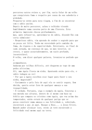 ‘
percorreu outros reinos e, por fim, ouviu falar de um velho
que conquistara fama e respeito por causa da sua sabedoria e
pidedade.
Preparou-se então para nova viagem, a fim de se encontrar
com o sábio ancião.
Depois de muito percorrer, achou o velhinho vivendo
humildemente numa caverna perto de uma floresta. Esta
primeira impressão chocou profundamente,
mas, após refazer-se, aproximou-se do sábio, dizendo-lhe com
certa submissão:
- Respeitoso sábio, vim aprendo do senhor o segredo para que
eu possa ser feliz. Tenho me enveredado pelo caminho da
fama, da riqueza e da superioridade. Entretanto, ao final de
cada jornada, me convenço de que, no meu interior, só
cresce, e quase assustadoramente, um vazio profundo,
incontrolável.
O velho, sem dizer qualquer palavra, levantou-se pedindo que
o
acompanhasse.
Andaram por trilhas difíceis, até chegarem ao topo de uma
pedra altíssima.
Ali, uma águia fizera um ninho. Apontando então para ele, o
sábio indagou ao rei:
- Por que a águia escolheu esse lugar para fazer o seu
ninho, magestade?
- Certamente e pelo fato de aqui ela se sentir segura. Sem
dúvida, queria estar fora de qualquer ameaça a sua
tranquilidade.
- É verdade. Portanto, siga o exemplo da águia. Construa a
sua morada nas alturas, dentro de si mesmo com base na
bíblia que compara os cristãos como águia, que voa acima das
tempestades, então estará de qualquer perigo que se
possa construir numa ameaça a sua felicidade e, sobretudo,
encontrará a paz já aqui. Busque a Deus.... a Jesus Cristo.
Quando puder alcançar isso, então já terá encontrado a
felicidade real mesmo aqui na terra.
 