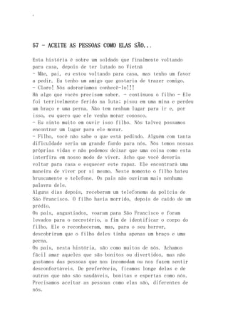 ‘
57 - ACEITE AS PESSOAS COMO ELAS SÃO...
Esta história é sobre um soldado que finalmente voltando
para casa, depois de ter lutado no Vietnã
- Mãe, pai, eu estou voltando para casa, mas tenho um favor
a pedir. Eu tenho um amigo que gostaria de trazer comigo.
- Claro! Nós adorariamos conhecê-lo!!!
Há algo que vocês precisam saber. - continuou o filho - Ele
foi terrivelmente ferido na luta; pisou em uma mina e perdeu
um braço e uma perna. Não tem nenhum lugar para ir e, por
isso, eu quero que ele venha morar conosco.
- Eu sinto muito em ouvir isso filho. Nós talvez possamos
encontrar um lugar para ele morar.
- Filho, você não sabe o que está pedindo. Alguém com tanta
dificuldade seria um grande fardo para nós. Nós temos nossas
próprias vidas e não podemos deixar que uma coisa como esta
interfira em nosso modo de viver. Acho que você deveria
voltar para casa e esquecer este rapaz. Ele encontrará uma
maneira de viver por si mesmo. Neste momento o filho bateu
bruscamente o telefone. Os pais não ouviram mais nenhuma
palavra dele.
Alguns dias depois, receberam um telefonema da polícia de
São Francisco. O filho havia morrido, depois de caído de um
prédio.
Os pais, angustiados, voaram para São Francisco e foram
levados para o necrotério, a fim de identificar o corpo do
filho. Ele o reconheceram, mas, para o seu horror,
descobriram que o filho deles tinha apenas um braço e uma
perna.
Os pais, nesta história, são como muitos de nós. Achamos
fácil amar aqueles que são bonitos ou divertidos, mas não
gostamos das pessoas que nos incomodam ou nos fazem sentir
desconfortáveis. De preferência, ficamos longe delas e de
outras que não são saudáveis, bonitas e espertas como nós.
Precisamos aceitar as pessoas como elas são, diferentes de
nós.
 