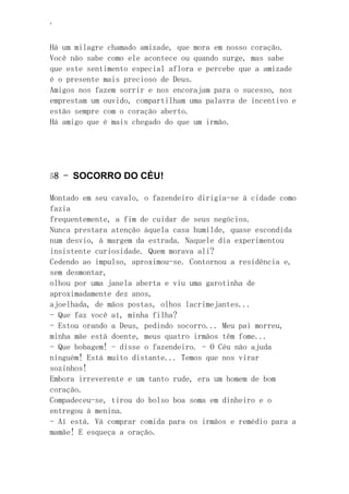 ‘
Há um milagre chamado amizade, que mora em nosso coração.
Você não sabe como ele acontece ou quando surge, mas sabe
que este sentimento especial aflora e percebe que a amizade
é o presente mais precioso de Deus.
Amigos nos fazem sorrir e nos encorajam para o sucesso, nos
emprestam um ouvido, compartilham uma palavra de incentivo e
estão sempre com o coração aberto.
Há amigo que é mais chegado do que um irmão.
58 - SOCORRO DO CÉU!
Montado em seu cavalo, o fazendeiro dirigia-se à cidade como
fazia
frequentemente, a fim de cuidar de seus negócios.
Nunca prestara atenção àquela casa humilde, quase escondida
num desvio, à margem da estrada. Naquele dia experimentou
insistente curiosidade. Quem morava ali?
Cedendo ao impulso, aproximou-se. Contornou a residência e,
sem desmontar,
olhou por uma janela aberta e viu uma garotinha de
aproximadamente dez anos,
ajoelhada, de mãos postas, olhos lacrimejantes...
- Que faz você aí, minha filha?
- Estou orando a Deus, pedindo socorro... Meu pai morreu,
minha mãe está doente, meus quatro irmãos têm fome...
- Que bobagem! - disse o fazendeiro. - O Céu não ajuda
ninguém! Está muito distante... Temos que nos virar
sozinhos!
Embora irreverente e um tanto rude, era um homem de bom
coração.
Compadeceu-se, tirou do bolso boa soma em dinheiro e o
entregou à menina.
- Aí está. Vá comprar comida para os irmãos e remédio para a
mamãe! E esqueça a oração.
 
