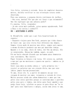 ‘
Isto feito, retornou à estrada. Antes de completar duzentos
metros, decidiu verificar se sua orientação estava sendo
observada.
Para sua surpresa, a pequena devota continuava de joelhos.
- Ora essa, menina! Por que não vai fazer o que recomendei?
Não lhe expliquei que não adianta pedir?
E a menina, feliz, respondeu:
- Já não estou mais pedindo, estou apenas agradecendo. Pedi
a Deus e ele enviou o senhor!!!
59 - ACEITANDO O AFETO
H, Bloomfield, soube que o pai fora hospitalizado de
repente:
- Enquanto viajava para New York, pensava que tinha chance
de fazer com que esta visita fose diferente das demais.
Sempre tivera medo de mostrar meu afeto, sempre quis manter
a mesma distância prudente que meu pai mantinha comigo.
Quando o vi na cama, cheio de tubos, dei-lhe um abraço. Ele
se surpreendeu. Abraça-me também, papai, eu pedi.
Ele me havia educado dizendo que um homem nunca demonstra
seus sentimento. Mas insisti.
Papai levantou os braços e me tocou. Ali estava eu, pedindo
a meu pai que me mostrasse o quanto me queria - embora eu já
soubesse.
Senti suas mãos na minha cabeça e - pela primeira vez -
escutei as palavras que seu coração dizia, mas que seus
lábios jamais haviam pronunciado.
Te amo, disse ele. E, a partir do momento em que teve
coragem de mostrar seu amor, recuperou a vontade de viver.
Muitas pessoas ainda não sabem demonstrar o amor que tem
pelos seus entes queridos porque se sentiram amas e queridos
pelos seus pais e irmãos, não deixe para fazer amanhã o que
podes fazer hoje, telefone ou passe só para dizer um "eu te
amo" para seus familiares e amigos, assim como Jesus te ama.
 