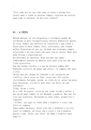 ‘
"Viva cada dia de sua vida como se fosse o último dia,
plante amor e ajude as pessoas sempre, construa um castelo,
onde nada se perderá, um dia você colherá"
61 - A CESTA
Quando menina, eu era preguiçosa e reclamava quando me
atribuíam os mais insignificantes deveres domésticos dentro
de casa. Sempre que possível eu transferia o que tinha a
fazer para os meus irmãos. Eles, entretanto, não tinham
melhor disposição do que eu, de modo que estávamos sempre
discutindo e de cara feias uns para com os outros. Meus pais
nada diziam e esperavam que
decidíssemos as querelas. Hoje percebo que papai
simplesmente pensava na maneira pela qual iria nos dar uma
lição proveitosa.
Uma das minhas tarefas e a que me deixava sempre mal-
humorada consistia em pegar uma cesta e ir comprar pão para
a ceia.
Um dia meu pai chegou do trabalho e nos encontrou em
conflito, com a cesto no chão, entre nós. Ele estava
visivelmente fatigado, porém, ao invés de se sentar um pouco
para descansar, voltou-se para mim e me disse em tom
carinhoso:
Filha, dê-me a cesta.
Eu a cedi de pronto, certa de que tinha levado a melhor e
que um de meus irmãos ia ser mandado à padaria. Mas não foi
isso que aconteceu. Dirigindo-se anós todos, propôs-nos o
seguinte:
- Filhos, até aqui eu tenho dado o dinheiro e vocês têm
feito as compras.
Vamos mudar um pouco. Vocês irão dar o dinheiro e eu irei
fazer as compras. Já estou com a cesta e vou à padaria
buscar o pão. Vocês, por favor, me dêem o dinheiro para
pagá-lo.
 