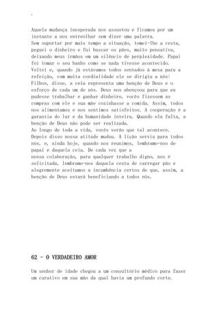 ‘
Aquela mudança inesperada nos assustou e ficamos por um
instante a nos entreolhar sem dizer uma palavra.
Sem suportar por mais tempo a situação, tomei-lhe a cesta,
peguei o dinheiro e fui buscar os pães, muito pensativa,
deixando meus irmãos em um silêncio de perplexidade. Papai
foi tomar o seu banho como se nada tivesse acontecido.
Voltei e, quando já estávamos todos sentados à mesa para a
refeição, com muita cordialidade ele se dirigiu a nós:
Filhos, disse, a ceia representa uma benção de Deus e o
esforço de cada um de nós. Deus nos abençoou para que eu
pudesse trabalhar e ganhar dinheiro, vocês fizessem as
compras com ele e sua mãe cozinhasse a comida. Assim, todos
nos alimentamos e nos sentimos satisfeitos. A cooperação é a
garantia do lar e da humanidade inteira. Quando ela falta, a
benção de Deus não pode ser realizada.
Ao longo de toda a vida, vocês verão que tal acontece.
Depois disso nossa atitude mudou. A lição serviu para todos
nós, e, ainda hoje, quando nos reunimos, lembramo-nos de
papai e daquela ceia. De cada vez que a
nossa colaboração, para qualquer trabalho digno, nos é
solicitada, lembramo-nos daquela cesta de carregar pão e
alegremente aceitamos a incumbência certos de que, assim, a
benção de Deus estará beneficiando a todos nós.
62 - O VERDADEIRO AMOR
Um senhor de idade chegou a um consultório médico para fazer
um curativo em sua mão da qual havia um profundo corte.
 