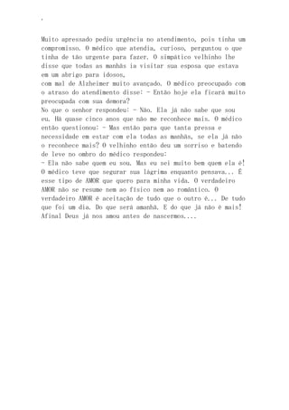 ‘
Muito apressado pediu urgência no atendimento, pois tinha um
compromisso. O médico que atendia, curioso, perguntou o que
tinha de tão urgente para fazer. O simpático velhinho lhe
disse que todas as manhãs ia visitar sua esposa que estava
em um abrigo para idosos,
com mal de Alzheimer muito avançado. O médico preocupado com
o atraso do atendimento disse: - Então hoje ela ficará muito
preocupada com sua demora?
No que o senhor respondeu: - Não. Ela já não sabe que sou
eu. Há quase cinco anos que não me reconhece mais. O médico
então questionou: - Mas então para que tanta pressa e
necessidade em estar com ela todas as manhãs, se ela já não
o reconhece mais? O velhinho então deu um sorriso e batendo
de leve no ombro do médico respondeu:
- Ela não sabe quem eu sou. Mas eu sei muito bem quem ela é!
O médico teve que segurar sua lágrima enquanto pensava... É
esse tipo de AMOR que quero para minha vida. O verdadeiro
AMOR não se resume nem ao físico nem ao romântico. O
verdadeiro AMOR é aceitação de tudo que o outro é... De tudo
que foi um dia. Do que será amanhã. E do que já não é mais!
Afinal Deus já nos amou antes de nascermos....
 