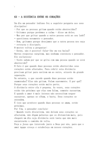 ‘
63 - A DISTÂNCIA ENTRE OS CORAÇÕES
Um dia um pensador indiano fez a seguinte pergunta aos seus
discípulos:
- Por que as pessoas gritam quando estão aborrecidas?
- Gritamos porque perdemos a calma - disse um deles.
- Mas por que gritar quando a outra pessoa está ao seu lado?
– questionou novamente o pensador.
- Bem, gritamos porque desejamos que a outra pessoa nos ouça
- retrucou o discípulo.
O mestre voltou a perguntar:
- Então, não é possível falar-lhe em voz baixa?
Outras respostas surgiram, mas nenhuma convenceu o pensador.
Ele esclareceu:
- Vocês sabem por que se grita com uma pessoa quando se está
aborrecido?
O fato é que quando duas pessoas estão aborrecidas seus
corações estão afastados. Para cobrir esta distância
precisam gritar para ouvirem um ao outro, através da grande
separação.
No entanto, o que sucede quando duas pessoas estão
enamoradas? Elas não gritam. Falam suavemente. E por quê?
Porque seus corações estão muito perto.
A distância entre ela é pequena. As vezes, seus corações
estão tão próximos que elas nem falam, somente sussurram.
E quando o amor é mais intenso não necessitam sequer
sussurrar, apenas se olham, e basta. Seus corações se
entendem.
É isso que acontece quando duas pessoas se amam, estão
próximas.
Por fim, o pensador concluiu:
- Quando vocês discutirem, não deixem seus corações se
afastarem, não digam palavras que os distanciem mais, pois
chegará um dia cuja distância será tanta que não mais
encontrarão o caminho de volta.
Peça a Jesus que intercede junto a Deus por nós, para que o
amor ágape cresça e estabeleça em nossos corações.
 