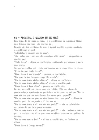 ‘
64 - ADIVINHA O QUANDO EU TE AMO?
Era hora de ir para a cama, e o coelhinho se agarrou firme
nas longas orelhas do coelho pai.
Depois de ter certeza de que o papai coelho estava ouvindo,
o coelhinho disse:
"Adivinha o quanto eu te amo".
"Ah, acho que isso eu não consigo adivinhar" - respondeu o
coelho pai.
"Tudo isto" - disse o coelhinho, esticando os braços o mais
que podia.
Só que o coelho pai tinha os braços mais compridos, e disse
"E eu te amo tudo isto!".
"Hum, isso é um bocado" - pensou o coelhinho.
"Eu queria ter braços comprido assim".
"Eu te amo toda minha altura" - disse o coelhinho.
"Eu te amo toda minha altura" disse o coelho pai.
"Puxa isso é bem alto" - pensou o coelhinho.
Então, o coelhinho teve uma boa idéia. Ele se virou de
ponta-cabeça apoiando as patinhas na árvore, e gritou "Eu te
amo até as pontas dos dedos dos meus pés, papai!".
"Eu te amo até as pontas dos dedos dos teus pés" - disse o
coelho pai, balançando o filho no ar.
"Eu te amo toda a altura do meu pulo!" - riu o colehinho
saltando de um lado para o outro.
"Eu te amo toda a altura do meu pulo!" - riu também o coelho
pai, e saltou tão alto que suas orelhas tocaram os galhos da
árvore.
"Eu te amo até a lua!" - disse o coelhinho, e fechou os
olhos.
"Puxa isso é longe mesmo!"
 