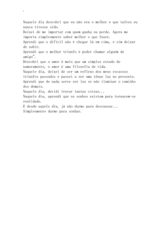 ‘
Naquele dia descobri que eu não era o melhor e que talvez eu
nunca tivesse sido.
Deixei de me importar com quem ganha ou perde. Agora me
importa simplesmente saber melhor o que fazer.
Aprendi que o difícil não é chegar lá em cima, e sim deixar
de subir.
Aprendi que o melhor triunfo é poder chamar alguém de
amigo".
Descobri que o amor é mais que um simples estado de
namoramento, o amor é uma filosofia de vida.
Naquele dia, deixei de ser um reflexo dos meus escassos
triunfos passados e passei a ser uma tênue luz no presente.
Aprendi que de nada serve ser luz se não iluminar o caminho
dos demais.
Naquele dia, decidi trocar tantas coisas...
Naquele dia, aprendi que os sonhos existem para tornarem-se
realidade.
E desde aquele dia, já não durmo para descansar...
Simplesmente durmo para sonhar.
 
