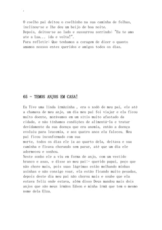 ‘
O coelho pai deitou o coelhinho na sua caminha de folhas,
inclinou-se e lhe deu um beijo de boa noite.
Depois, deitou-se ao lado e sussurrou sorrindo: "Eu te amo
ate a Lua... ida e volta!".
Para refletir: Que tenhamos a coragem de dizer o quanto
amamos nossos entes queridos e amigos todos os dias.
65 - TEMOS ANJOS EM CASA!
Eu Tive uma linda irmãzinha , era o xodó do meu pai, ele até
a chamava de meu anjo, um dia meu pai foi viajar e ela ficou
muito doente, morávamos em um sítio muito afastado da
cidade, e não tínhamos condições de alimentá-la e tratar
devidamente da sua doença que era anemia, então a doença
evoluiu para leucemia, e aos quatro anos ela faleceu. Meu
pai ficou inconformado com sua
morte, todos os dias ele ia ao quarto dela, deitava e sua
caminha e ficava chorando sem parar, até que um dia ele
adormeceu e sonhou.
Neste sonho ele a viu em forma de anjo, com um vestido
branco e asas, e disse ao meu pai:- querido papai, peço que
não chore mais, pois suas lágrimas estão molhando minhas
asinhas e não consigo voar, ela estão ficando muito pesadas,
depois deste dia meu pai não chorou mais e soube que ela
estava feliz onde estava, além disso Deus mandou mais dois
anjos que são meus irmãos Edson e minha irmã que tem o mesmo
nome dela Elza.
 