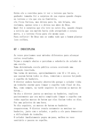 ‘
Então ele a convidou para ir ver o terreno que havia
ganhado; tamanha foi a surpresa de sua esposa quando chegou
no terreno e viu que era no Cemitério,
ela ficou furiosa, mas deixou para lá, não brigou, não
reclamou, apenas orou e o deixou nas mãos de Deus.
Qual foi à surpresa que ela teve no outro dia, quando chegou
a noticia que seu marido havia sido atropelado e estava
morto, e o terreno ficou para ele mesmo usar.
Para refletir: De Deus não se zomba tudo que o homem plantar
isso ceifára.
67 - INDICIPLINA
Ás vezes precisamos usar métodos diferentes para alcançar
certos resultados.
Vejam o exemplo abaixo e percebam a sabedoria do zelador de
uma escola.
Numa determinada escola pública estava ocorrendo uma
situação inusitada.
Uma turma de meninas, aproximadamente com 12 e 14 anos, e
que usavam batom todos os dias, removiam o excesso beijando
o espelho do banheiro.
O diretor andava bastante aborrecido porque o zelador tinha
um trabalho enorme para limpar o espelho todo final de dia.
Mas, como sempre, na tarde seguinte lá estavam as marcas de
batom...
Um dia o diretor juntou as meninas no banheiro, explicou
pacientemente que era muito complicado limpar o espelho com
todas aquelas marcas de batom que elas faziam todos os dias.
Fez uma palestra de uma hora.
No dia seguinte, as marcas de batom no banheiro
reapareceram. O diretor reuniu novamente as meninas no
banheiro, junto com o zelador, e pediu a ele para demonstrar
a dificuldade do trabalho.
O zelador imediatamente pegou um pano, molhou no vaso
sanitário e passou no espelho.
 