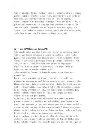 ‘
Tudo é questão de paciência, tempo e concentração. Ás vezes,
quando estamos prestes a desistir, aparece-nos a solução do
problema, justamente como no caso do furo no papel.
Desse incidente me recordei inúmeras vezes em minha vida, o
que me deu sempre muita coragem para perseverar até o fim.
Para refletir: Devemos nos esforçar e Deus nos ajudará a
concretizar todos os nossos sonhos, pois ele diz esforça-te,
tenha bom ânimo, que Eu estou contigo, te ajudo.
69 - AS APARÊNCIAS ENGANAM
Todo mundo sabe que não é correto julgar as pessoas, mas o
fato é que todos julgamos e somos julgados o tempo todo.
Quando nos deparamos uma imagem positiva ou negativa dessa
pessoa e passamos a proteger nossa primeira impressão. Por
isso, é tão difícil desfazer uma primeira impressão
negativa. E esse primeiro conceito, tão importante e
decisivo para o estabelecimento do
relacionamento futuro, é formado somente com base nas
aparências.
Mas aí vem a questão será que, como diz o ditado, as
aparências enganam mesmo? Posso assegurar que raramente elas
dizem algo contrário à nossa personalidade. Se possuímos um
perfil conservador, isso estará refletido em nossas roupas,
mo de falar, gesticular, etc. Se somos mais descontraídos,
usamos também roupas mais soltas e um linguajar mais
coloquial e assim por diante.
No entanto, há um cuidado essencial que temos de tomar
quando o assunto é venda e relacionamento profissional em
geral. Não podemos julgar uma pessoa por sua classe social -
porque aí sim, as aparências enganam muito! Conheço algumas
histórias de vendedores que se deixaram levar pela aparência
do possível cliente e perderam bons negócios.
A mais emblemática foi de um diretor de concessionária de
tratores que estava vendendo uma máquina top de linha para
um fazendeiro riquíssimo, quando percebeu que um "moleque de
 
